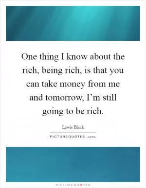 One thing I know about the rich, being rich, is that you can take money from me and tomorrow, I’m still going to be rich Picture Quote #1