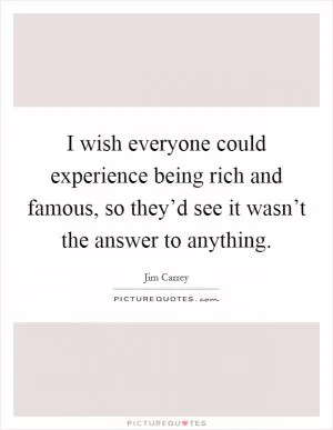 I wish everyone could experience being rich and famous, so they’d see it wasn’t the answer to anything Picture Quote #1