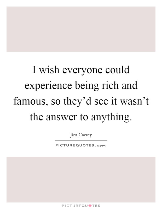 I wish everyone could experience being rich and famous, so they'd see it wasn't the answer to anything. Picture Quote #1