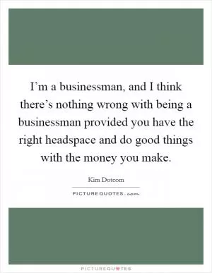 I’m a businessman, and I think there’s nothing wrong with being a businessman provided you have the right headspace and do good things with the money you make Picture Quote #1