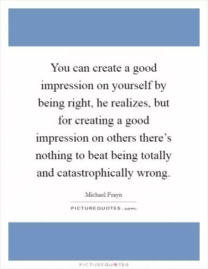 You can create a good impression on yourself by being right, he realizes, but for creating a good impression on others there’s nothing to beat being totally and catastrophically wrong Picture Quote #1