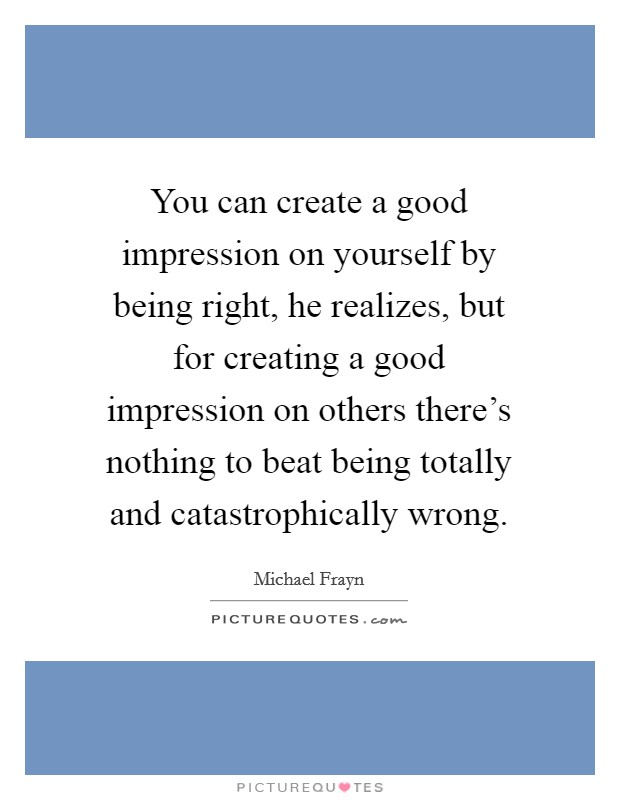 You can create a good impression on yourself by being right, he realizes, but for creating a good impression on others there's nothing to beat being totally and catastrophically wrong. Picture Quote #1