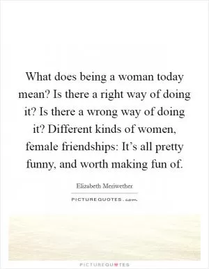 What does being a woman today mean? Is there a right way of doing it? Is there a wrong way of doing it? Different kinds of women, female friendships: It’s all pretty funny, and worth making fun of Picture Quote #1