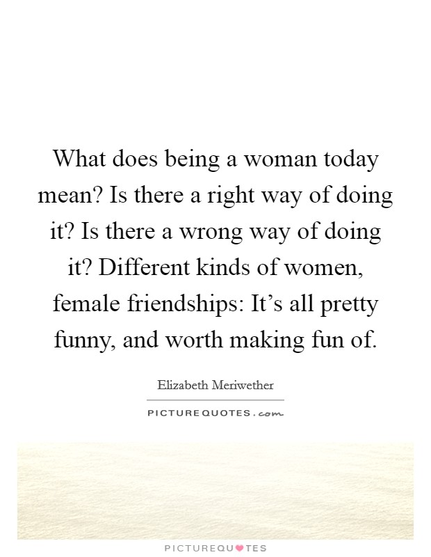 What does being a woman today mean? Is there a right way of doing it? Is there a wrong way of doing it? Different kinds of women, female friendships: It's all pretty funny, and worth making fun of. Picture Quote #1