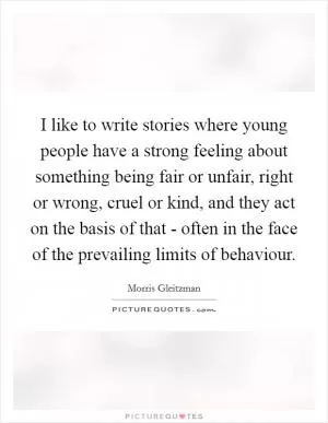 I like to write stories where young people have a strong feeling about something being fair or unfair, right or wrong, cruel or kind, and they act on the basis of that - often in the face of the prevailing limits of behaviour Picture Quote #1