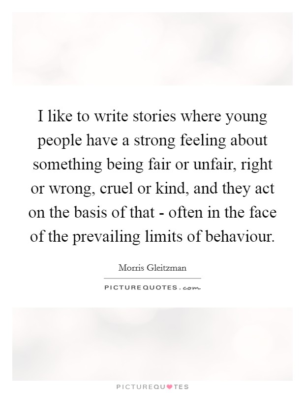 I like to write stories where young people have a strong feeling about something being fair or unfair, right or wrong, cruel or kind, and they act on the basis of that - often in the face of the prevailing limits of behaviour. Picture Quote #1