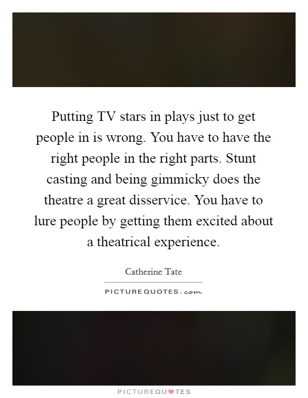 Putting TV stars in plays just to get people in is wrong. You have to have the right people in the right parts. Stunt casting and being gimmicky does the theatre a great disservice. You have to lure people by getting them excited about a theatrical experience. Picture Quote #1