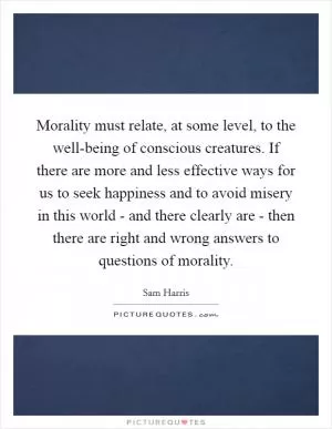 Morality must relate, at some level, to the well-being of conscious creatures. If there are more and less effective ways for us to seek happiness and to avoid misery in this world - and there clearly are - then there are right and wrong answers to questions of morality Picture Quote #1