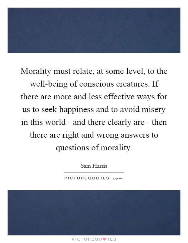 Morality must relate, at some level, to the well-being of conscious creatures. If there are more and less effective ways for us to seek happiness and to avoid misery in this world - and there clearly are - then there are right and wrong answers to questions of morality. Picture Quote #1