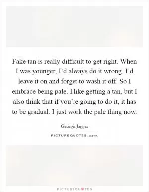 Fake tan is really difficult to get right. When I was younger, I’d always do it wrong. I’d leave it on and forget to wash it off. So I embrace being pale. I like getting a tan, but I also think that if you’re going to do it, it has to be gradual. I just work the pale thing now Picture Quote #1