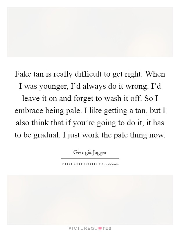 Fake tan is really difficult to get right. When I was younger, I'd always do it wrong. I'd leave it on and forget to wash it off. So I embrace being pale. I like getting a tan, but I also think that if you're going to do it, it has to be gradual. I just work the pale thing now. Picture Quote #1