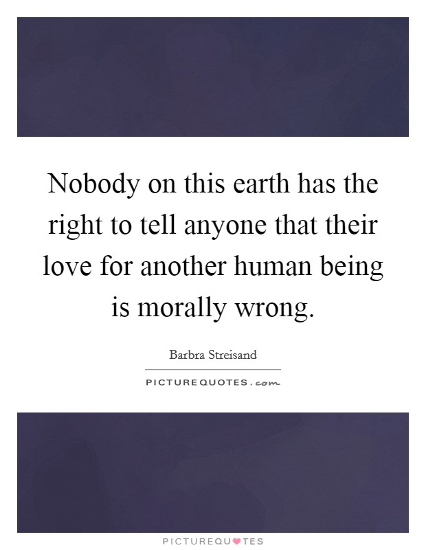 Nobody on this earth has the right to tell anyone that their love for another human being is morally wrong. Picture Quote #1