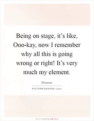 Being on stage, it’s like, Ooo-kay, now I remember why all this is going wrong or right! It’s very much my element Picture Quote #1