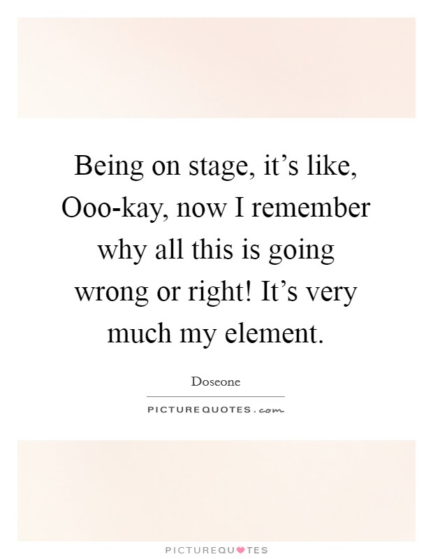 Being on stage, it's like, Ooo-kay, now I remember why all this is going wrong or right! It's very much my element. Picture Quote #1