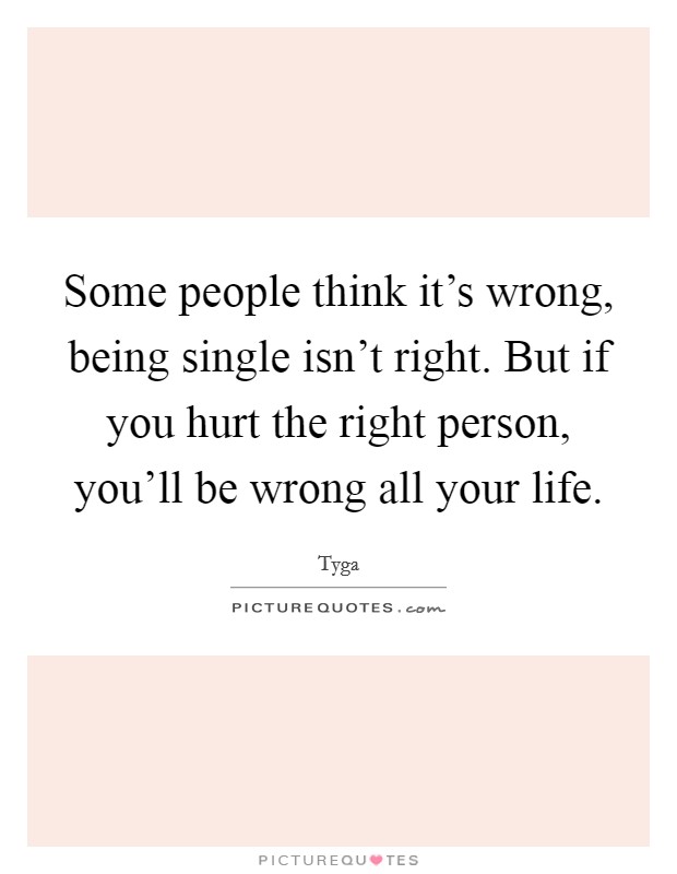 Some people think it's wrong, being single isn't right. But if you hurt the right person, you'll be wrong all your life. Picture Quote #1
