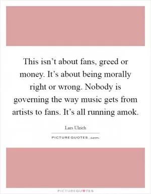 This isn’t about fans, greed or money. It’s about being morally right or wrong. Nobody is governing the way music gets from artists to fans. It’s all running amok Picture Quote #1