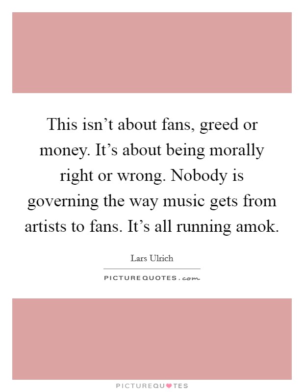 This isn't about fans, greed or money. It's about being morally right or wrong. Nobody is governing the way music gets from artists to fans. It's all running amok. Picture Quote #1