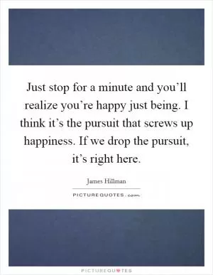 Just stop for a minute and you’ll realize you’re happy just being. I think it’s the pursuit that screws up happiness. If we drop the pursuit, it’s right here Picture Quote #1