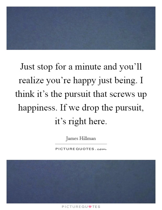 Just stop for a minute and you'll realize you're happy just being. I think it's the pursuit that screws up happiness. If we drop the pursuit, it's right here. Picture Quote #1