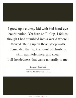I grew up a clumsy kid with bad hand-eye coordination. Yet here on El Cap, I felt as though I had stumbled into a world where I thrived. Being up on those steep walls demanded the right amount of climbing skill, pain tolerance, and sheer bull-headedness that came naturally to me Picture Quote #1