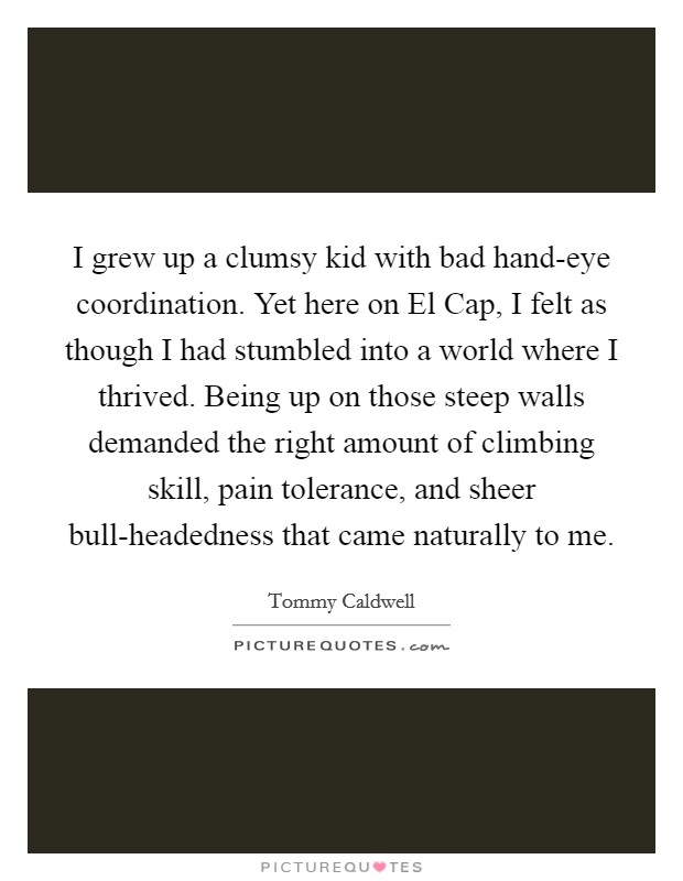I grew up a clumsy kid with bad hand-eye coordination. Yet here on El Cap, I felt as though I had stumbled into a world where I thrived. Being up on those steep walls demanded the right amount of climbing skill, pain tolerance, and sheer bull-headedness that came naturally to me. Picture Quote #1
