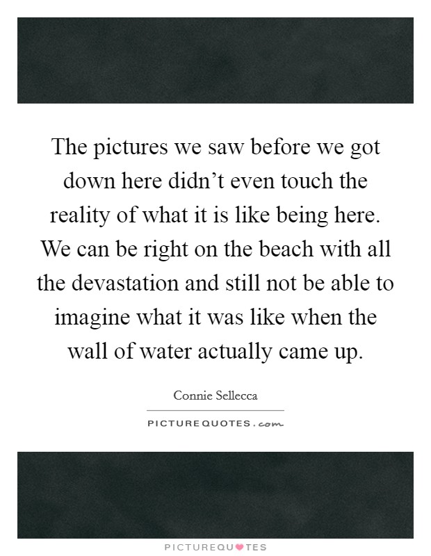 The pictures we saw before we got down here didn't even touch the reality of what it is like being here. We can be right on the beach with all the devastation and still not be able to imagine what it was like when the wall of water actually came up. Picture Quote #1