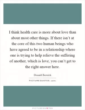 I think health care is more about love than about most other things. If there isn’t at the core of this two human beings who have agreed to be in a relationship where one is trying to help relieve the suffering of another, which is love, you can’t get to the right answer here Picture Quote #1