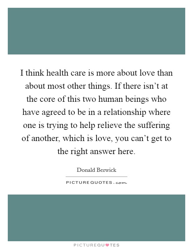 I think health care is more about love than about most other things. If there isn't at the core of this two human beings who have agreed to be in a relationship where one is trying to help relieve the suffering of another, which is love, you can't get to the right answer here. Picture Quote #1