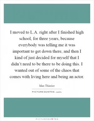 I moved to L.A. right after I finished high school, for three years, because everybody was telling me it was important to get down there, and then I kind of just decided for myself that I didn’t need to be there to be doing this. I wanted out of some of the chaos that comes with living here and being an actor Picture Quote #1