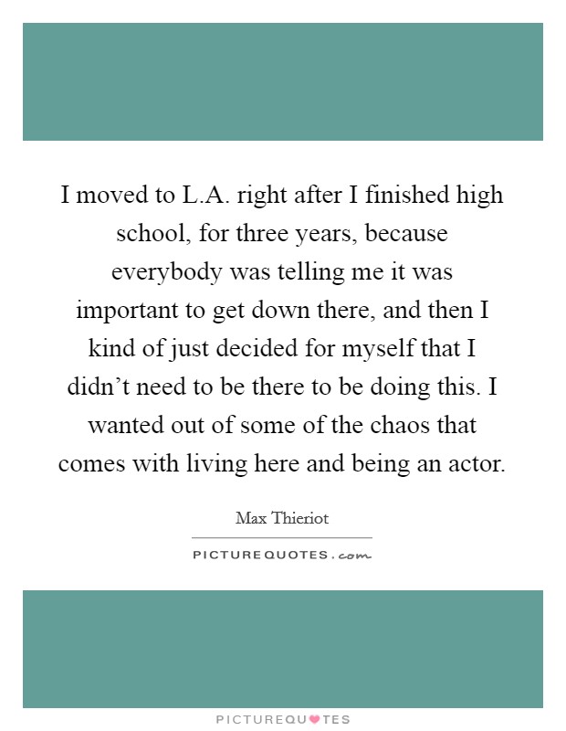 I moved to L.A. right after I finished high school, for three years, because everybody was telling me it was important to get down there, and then I kind of just decided for myself that I didn't need to be there to be doing this. I wanted out of some of the chaos that comes with living here and being an actor. Picture Quote #1