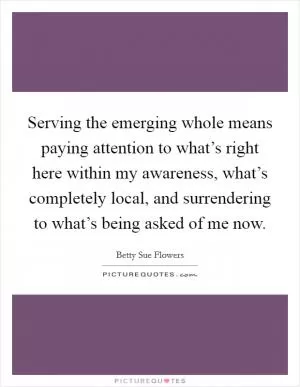 Serving the emerging whole means paying attention to what’s right here within my awareness, what’s completely local, and surrendering to what’s being asked of me now Picture Quote #1