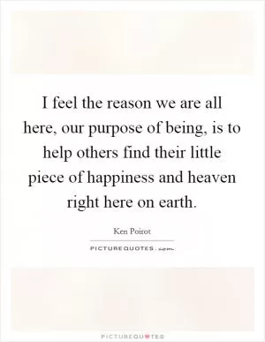 I feel the reason we are all here, our purpose of being, is to help others find their little piece of happiness and heaven right here on earth Picture Quote #1