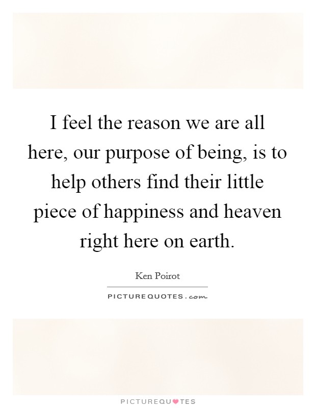 I feel the reason we are all here, our purpose of being, is to help others find their little piece of happiness and heaven right here on earth. Picture Quote #1