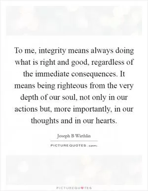 To me, integrity means always doing what is right and good, regardless of the immediate consequences. It means being righteous from the very depth of our soul, not only in our actions but, more importantly, in our thoughts and in our hearts Picture Quote #1