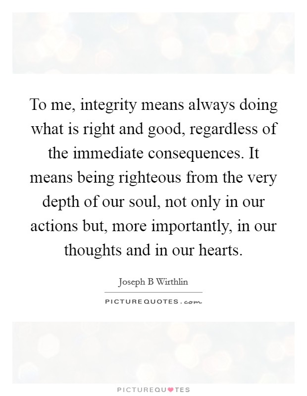 To me, integrity means always doing what is right and good, regardless of the immediate consequences. It means being righteous from the very depth of our soul, not only in our actions but, more importantly, in our thoughts and in our hearts. Picture Quote #1