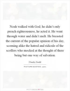 Noah walked with God; he didn’t only preach righteousness, he acted it. He went through water and didn’t melt. He breasted the current of the popular opinion of his day, scorning alike the hatred and ridicule of the scoffers who mocked at the thought of there being but one way of salvation Picture Quote #1