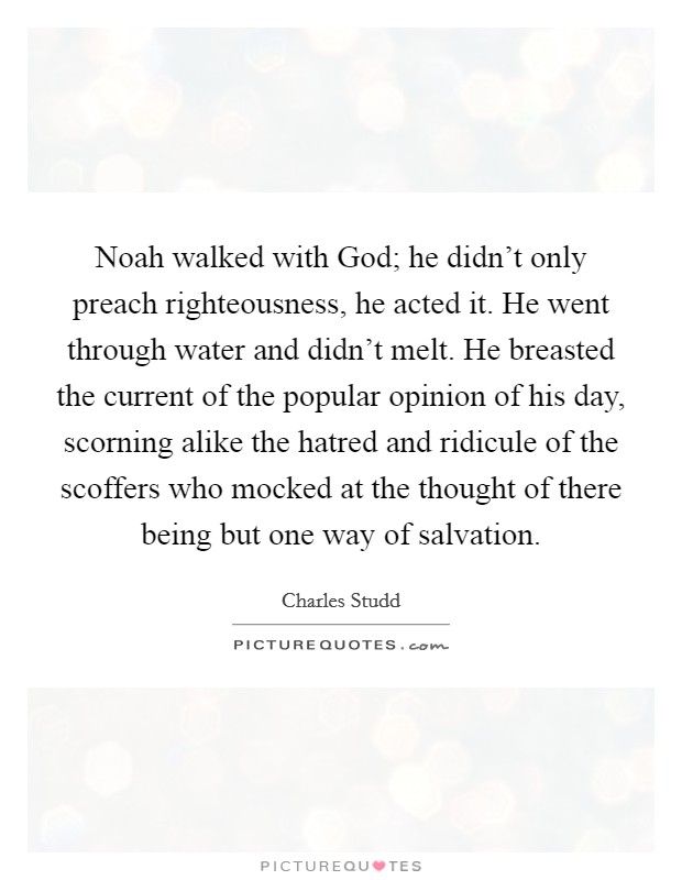 Noah walked with God; he didn't only preach righteousness, he acted it. He went through water and didn't melt. He breasted the current of the popular opinion of his day, scorning alike the hatred and ridicule of the scoffers who mocked at the thought of there being but one way of salvation. Picture Quote #1