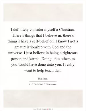 I definitely consider myself a Christian. There’s things that I believe in, there’s things I have a self-belief on. I know I got a great relationship with God and the universe. I just believe in being a righteous person and karma. Doing unto others as you would have done unto you. I really want to help teach that Picture Quote #1