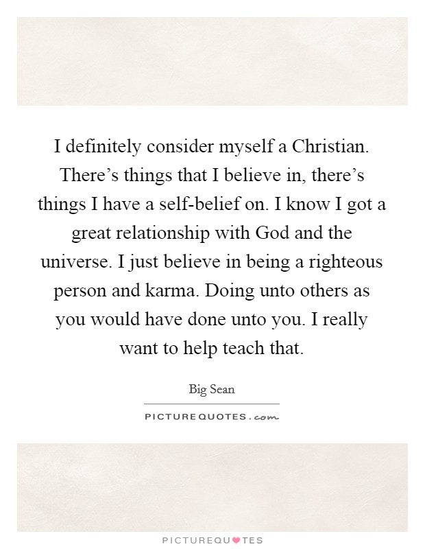 I definitely consider myself a Christian. There's things that I believe in, there's things I have a self-belief on. I know I got a great relationship with God and the universe. I just believe in being a righteous person and karma. Doing unto others as you would have done unto you. I really want to help teach that. Picture Quote #1