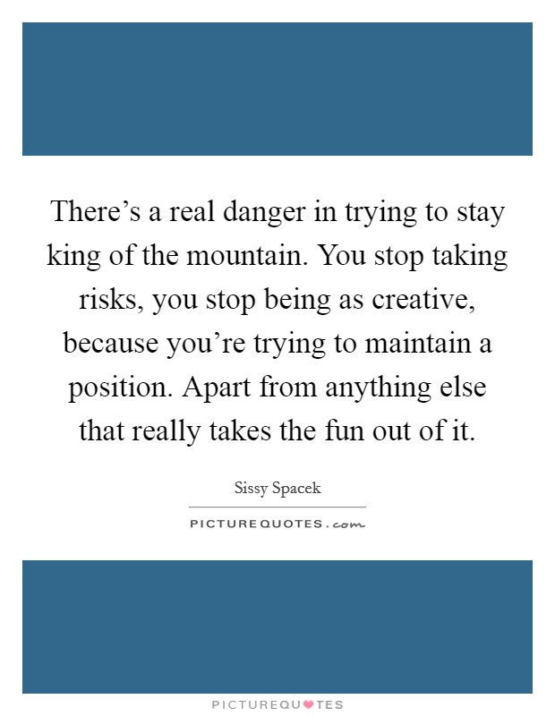 There's a real danger in trying to stay king of the mountain. You stop taking risks, you stop being as creative, because you're trying to maintain a position. Apart from anything else that really takes the fun out of it. Picture Quote #1