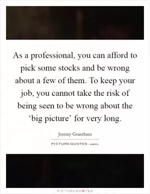 As a professional, you can afford to pick some stocks and be wrong about a few of them. To keep your job, you cannot take the risk of being seen to be wrong about the ‘big picture’ for very long Picture Quote #1