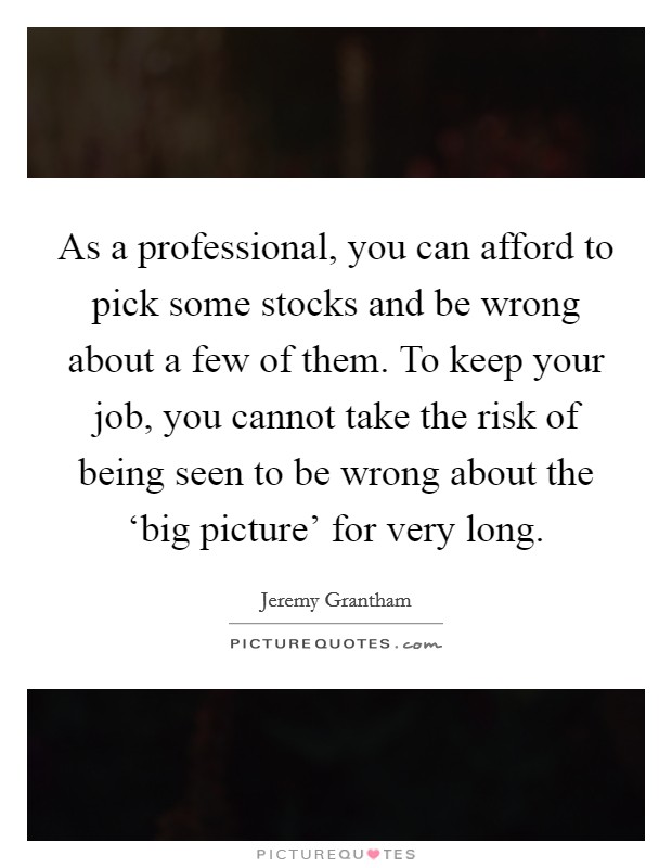 As a professional, you can afford to pick some stocks and be wrong about a few of them. To keep your job, you cannot take the risk of being seen to be wrong about the ‘big picture' for very long. Picture Quote #1