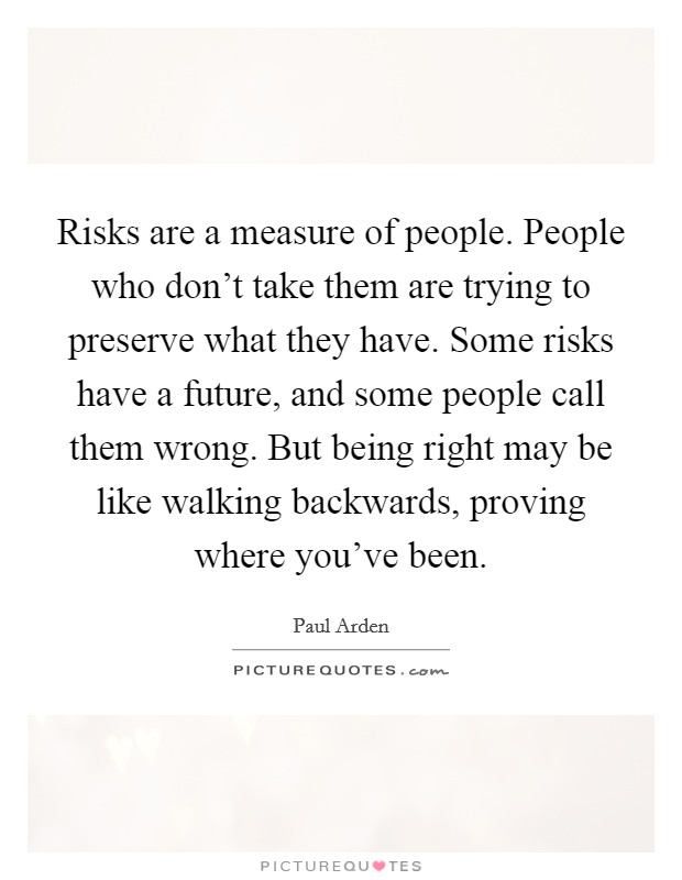 Risks are a measure of people. People who don't take them are trying to preserve what they have. Some risks have a future, and some people call them wrong. But being right may be like walking backwards, proving where you've been. Picture Quote #1
