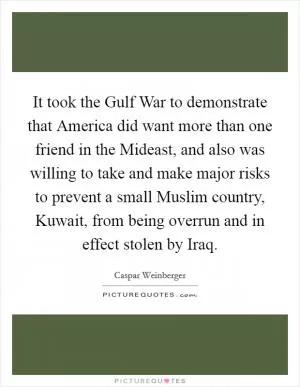 It took the Gulf War to demonstrate that America did want more than one friend in the Mideast, and also was willing to take and make major risks to prevent a small Muslim country, Kuwait, from being overrun and in effect stolen by Iraq Picture Quote #1