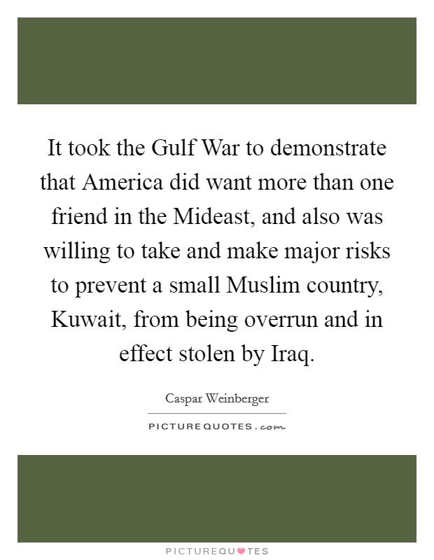 It took the Gulf War to demonstrate that America did want more than one friend in the Mideast, and also was willing to take and make major risks to prevent a small Muslim country, Kuwait, from being overrun and in effect stolen by Iraq. Picture Quote #1