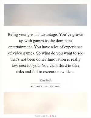 Being young is an advantage. You’ve grown up with games as the dominant entertainment. You have a lot of experience of video games. So what do you want to see that’s not been done? Innovation is really low cost for you. You can afford to take risks and fail to execute new ideas Picture Quote #1