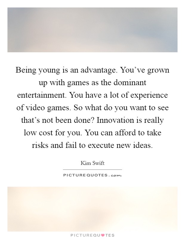 Being young is an advantage. You've grown up with games as the dominant entertainment. You have a lot of experience of video games. So what do you want to see that's not been done? Innovation is really low cost for you. You can afford to take risks and fail to execute new ideas. Picture Quote #1