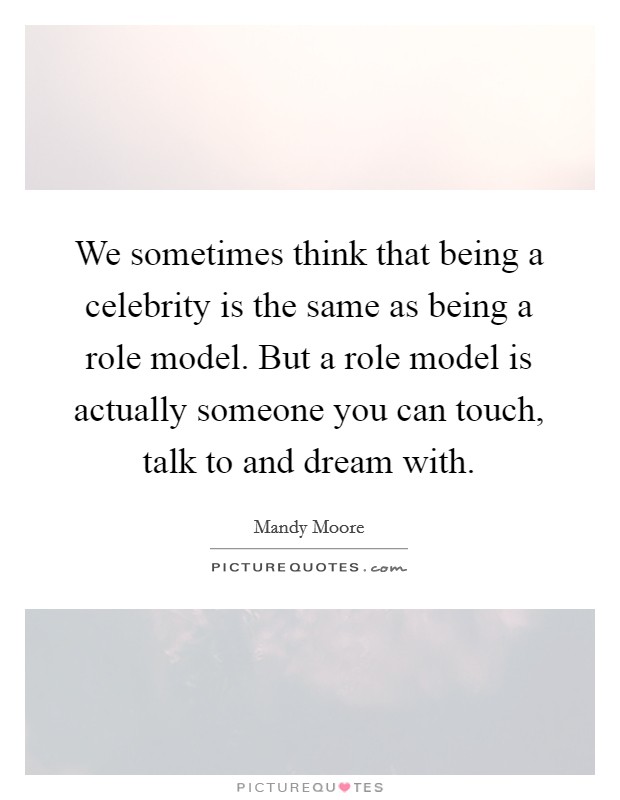 We sometimes think that being a celebrity is the same as being a role model. But a role model is actually someone you can touch, talk to and dream with. Picture Quote #1