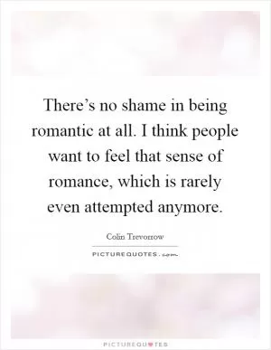 There’s no shame in being romantic at all. I think people want to feel that sense of romance, which is rarely even attempted anymore Picture Quote #1