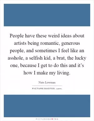 People have these weird ideas about artists being romantic, generous people, and sometimes I feel like an asshole, a selfish kid, a brat, the lucky one, because I get to do this and it’s how I make my living Picture Quote #1